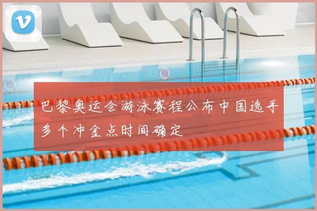 巴黎奥运会游泳赛程公布中国选手多个冲金点时间确定