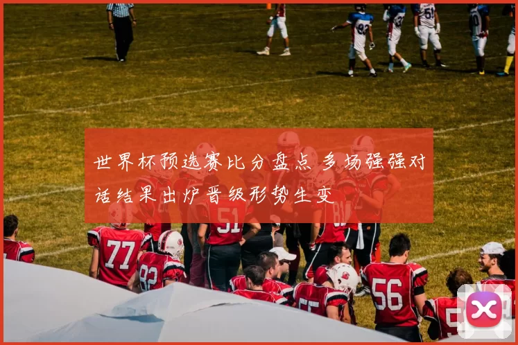 世界杯预选赛比分盘点 多场强强对话结果出炉晋级形势生变