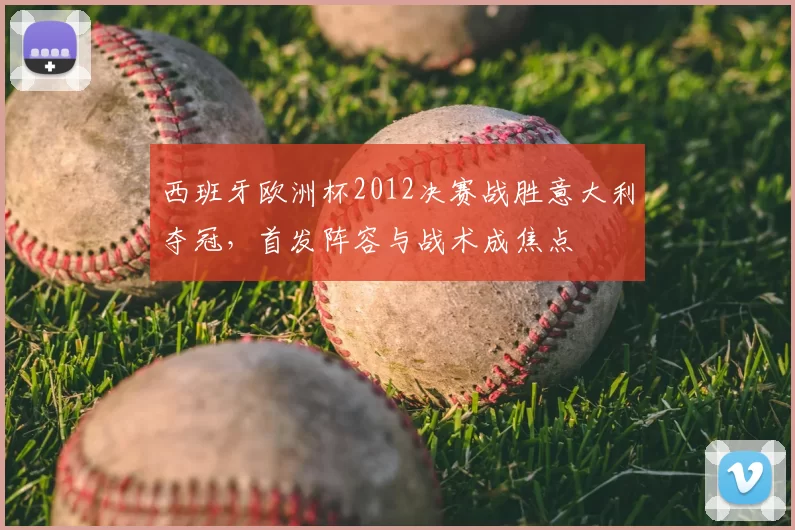 西班牙欧洲杯2012决赛战胜意大利夺冠，首发阵容与战术成焦点