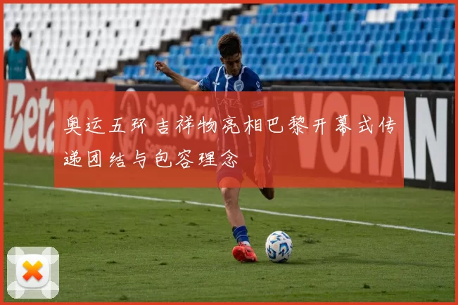 奥运五环吉祥物亮相巴黎开幕式传递团结与包容理念