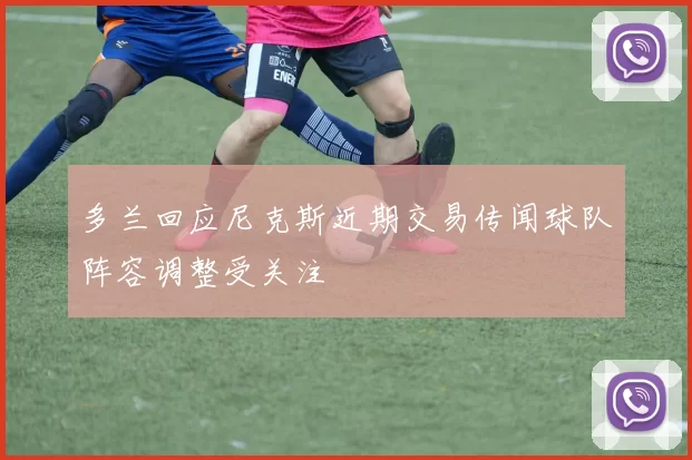 多兰回应尼克斯近期交易传闻球队阵容调整受关注