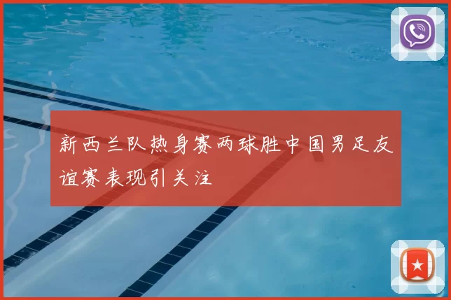新西兰队热身赛两球胜中国男足友谊赛表现引关注