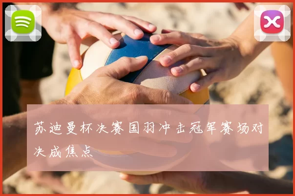苏迪曼杯决赛国羽冲击冠军赛场对决成焦点