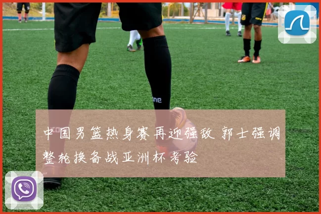 中国男篮热身赛再迎强敌 郭士强调整轮换备战亚洲杯考验