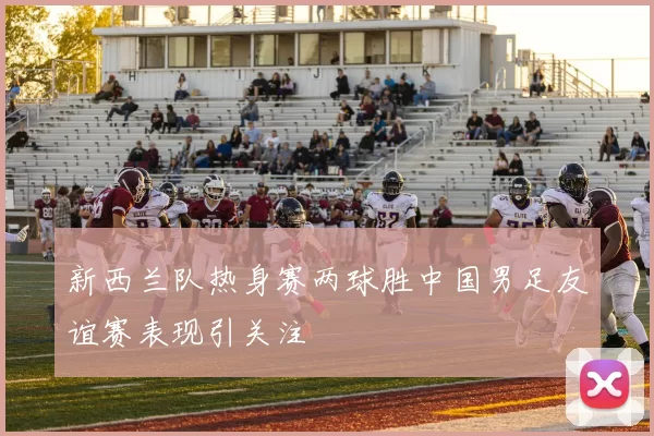 新西兰队热身赛两球胜中国男足友谊赛表现引关注