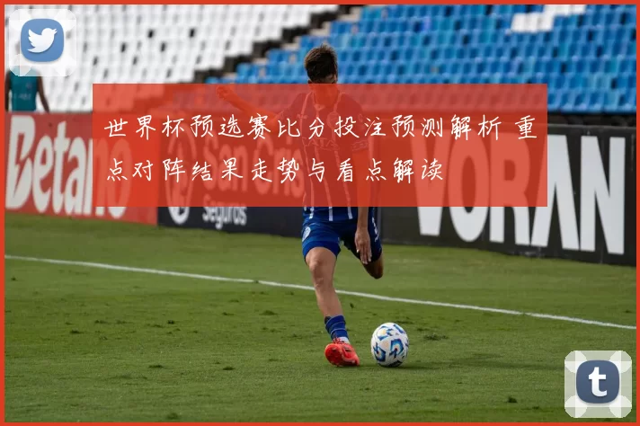 世界杯预选赛比分投注预测解析 重点对阵结果走势与看点解读