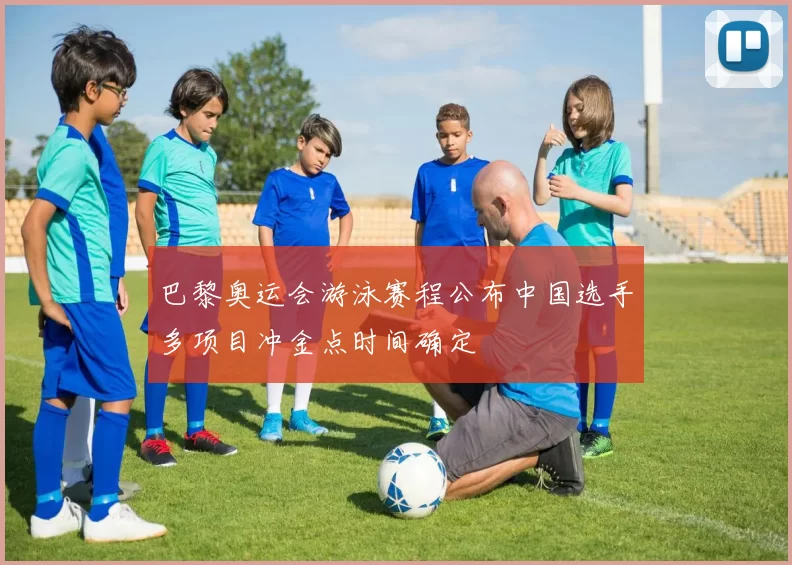 巴黎奥运会游泳赛程公布中国选手多项目冲金点时间确定