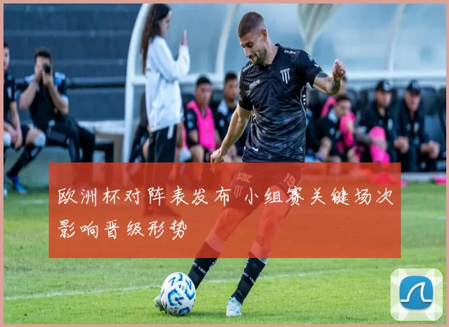 欧洲杯对阵表发布 小组赛关键场次影响晋级形势