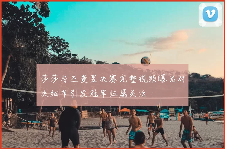 莎莎与王曼昱决赛完整视频曝光对决细节引发冠军归属关注