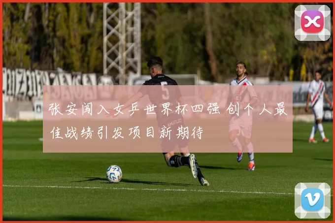 张安闯入女乒世界杯四强 创个人最佳战绩引发项目新期待