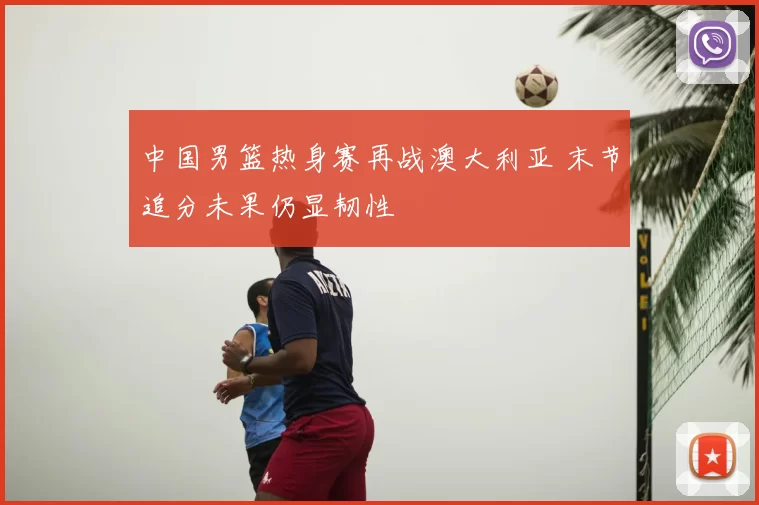 中国男篮热身赛再战澳大利亚 末节追分未果仍显韧性