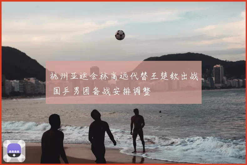 杭州亚运会林高远代替王楚钦出战 国乒男团备战安排调整