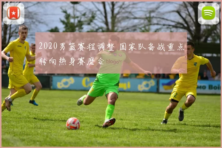 2020男篮赛程调整 国家队备战重点转向热身赛磨合
