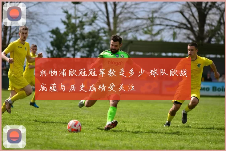 利物浦欧冠冠军数是多少 球队欧战底蕴与历史成绩受关注
