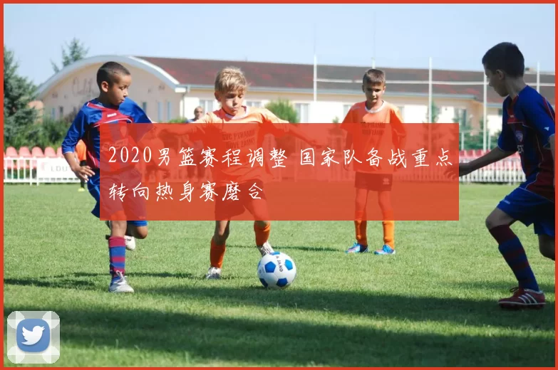 2020男篮赛程调整 国家队备战重点转向热身赛磨合