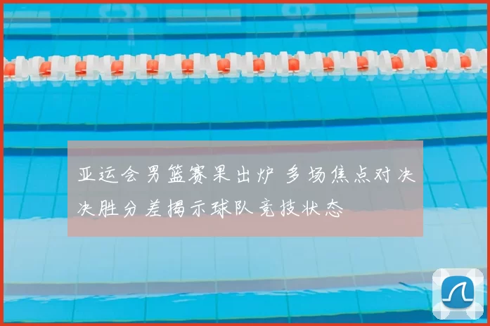 亚运会男篮赛果出炉 多场焦点对决决胜分差揭示球队竞技状态