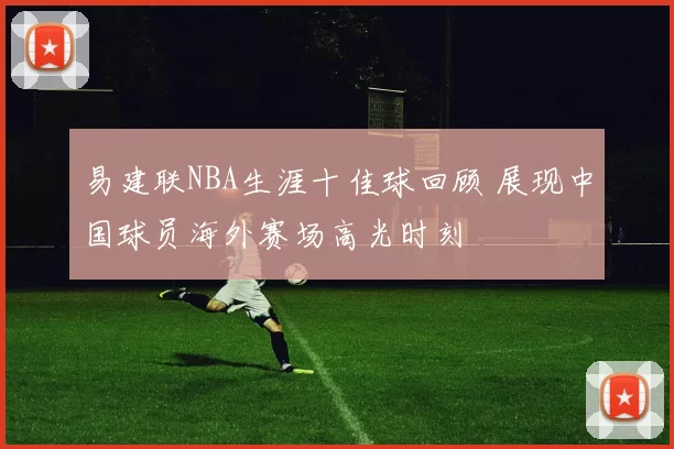 易建联NBA生涯十佳球回顾 展现中国球员海外赛场高光时刻