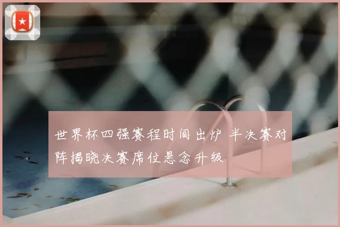 世界杯四强赛程时间出炉 半决赛对阵揭晓决赛席位悬念升级