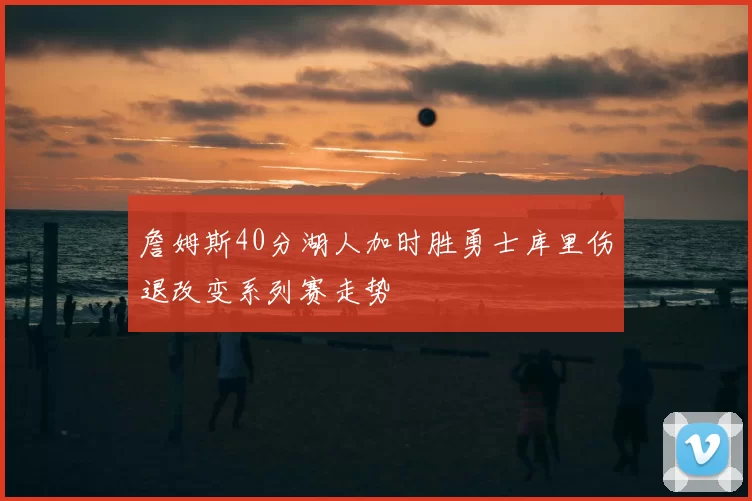 詹姆斯40分湖人加时胜勇士库里伤退改变系列赛走势