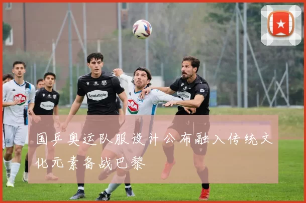 国乒奥运队服设计公布融入传统文化元素备战巴黎