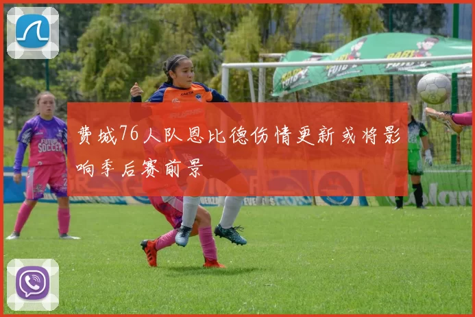 费城76人队恩比德伤情更新或将影响季后赛前景