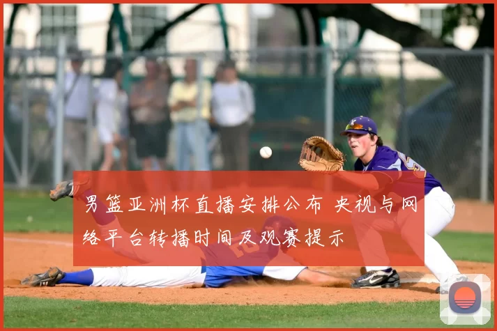 男篮亚洲杯直播安排公布 央视与网络平台转播时间及观赛提示