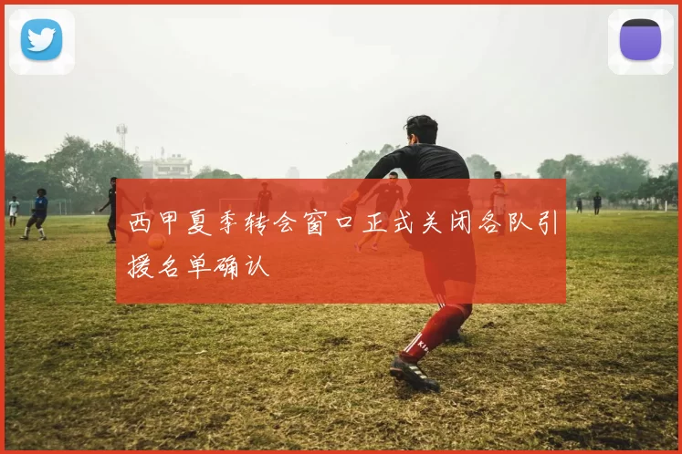 西甲夏季转会窗口正式关闭各队引援名单确认