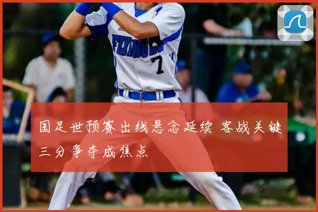 国足世预赛出线悬念延续 客战关键三分争夺成焦点