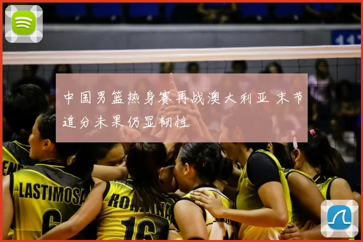 中国男篮热身赛再战澳大利亚 末节追分未果仍显韧性