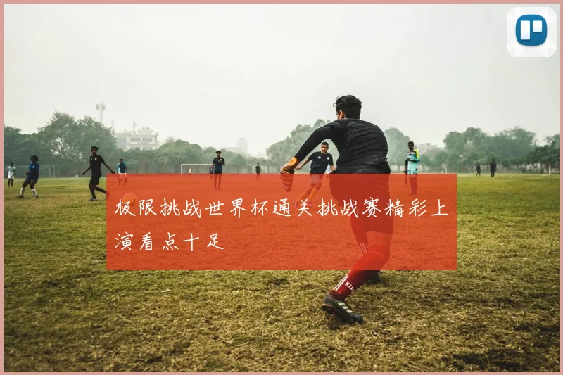 极限挑战世界杯通关挑战赛精彩上演看点十足