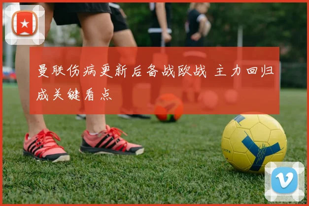 曼联伤病更新后备战欧战 主力回归成关键看点