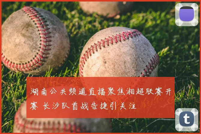 湖南公共频道直播聚焦湘超联赛开赛 长沙队首战告捷引关注