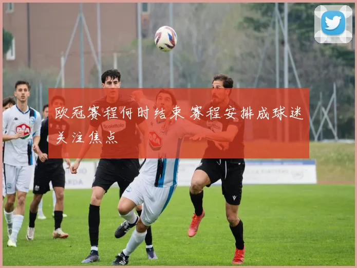 欧冠赛程何时结束 赛程安排成球迷关注焦点