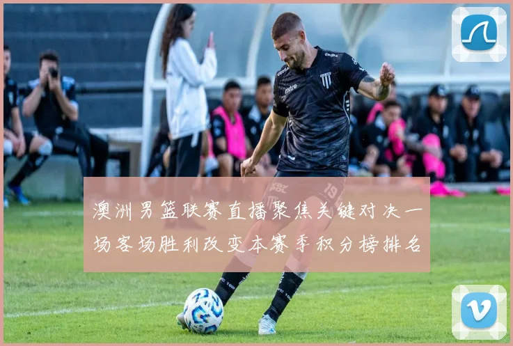 澳洲男篮联赛直播聚焦关键对决一场客场胜利改变本赛季积分榜排名