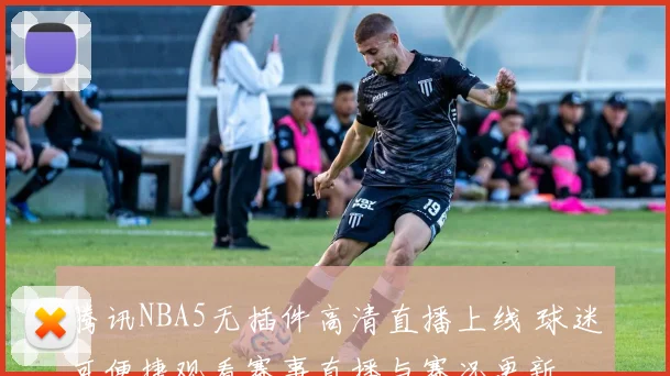 腾讯NBA5无插件高清直播上线 球迷可便捷观看赛事直播与赛况更新