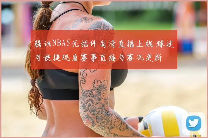 腾讯NBA5无插件高清直播上线 球迷可便捷观看赛事直播与赛况更新