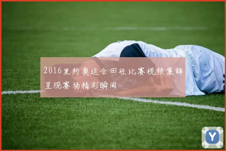 2016里约奥运会田径比赛视频集锦呈现赛场精彩瞬间