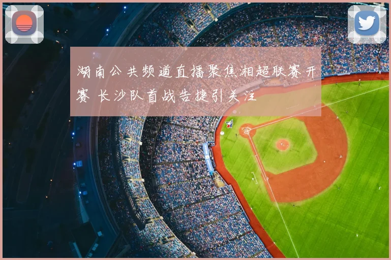 湖南公共频道直播聚焦湘超联赛开赛 长沙队首战告捷引关注