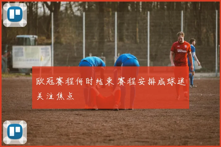 欧冠赛程何时结束 赛程安排成球迷关注焦点