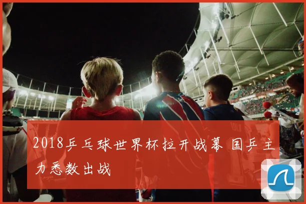 2018乒乓球世界杯拉开战幕 国乒主力悉数出战